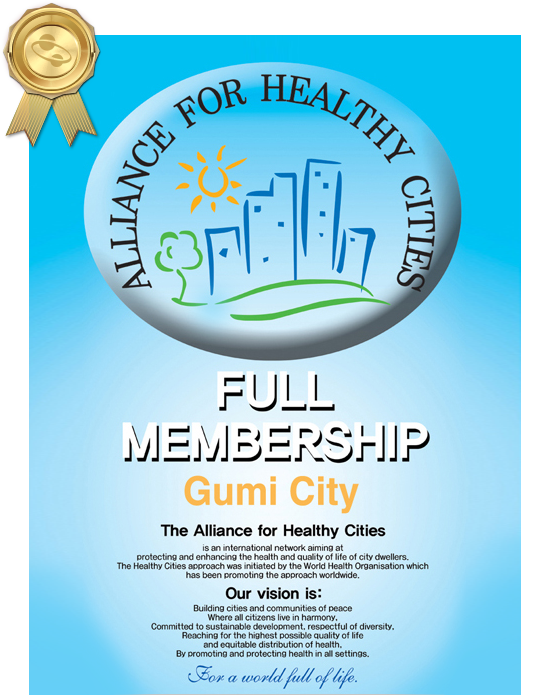 ALLIANCE FOR HEALTHY CITIES
		FULL MEMBERSHIP, Gumi City, The Alliance for Healthy Cities 
		is an international network aiming at
		protecting and enhancing the health and quality of flife of city dwellers. 
		The Healthy Cities approach was initiated by the world Health Organisation which
		has been promoting the approach worldwide.
		Our vision is:
		Building cities and communities of peace
		Where all citizens live in harmony.
		Committed to sustainable development, respectful of diversity.
		Reaching for the highest possible quality of life
		and equitable distribution of health.
		By promoting and protecting health in all settings.
		For a world full of life.
